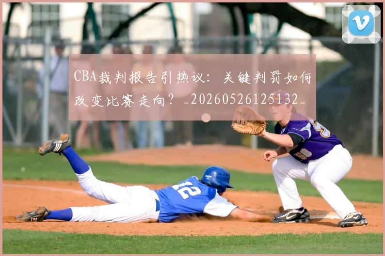 CBA裁判报告引热议：关键判罚如何改变比赛走向？_20260526125132_20260606165309