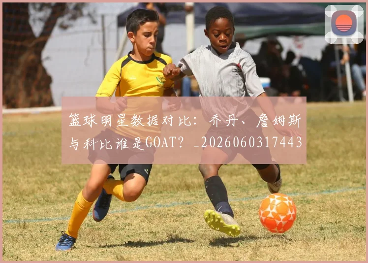 篮球明星数据对比：乔丹、詹姆斯与科比谁是GOAT？_20260603174436