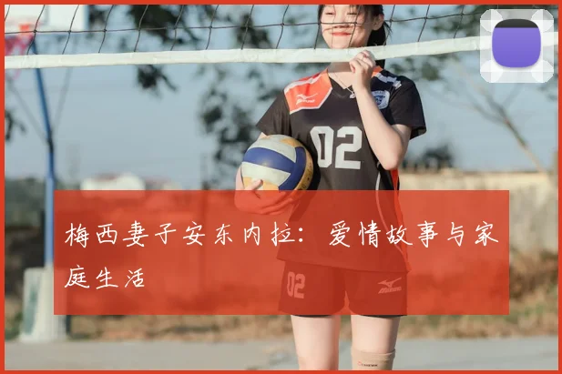 梅西妻子安东内拉:爱情故事与家庭生活