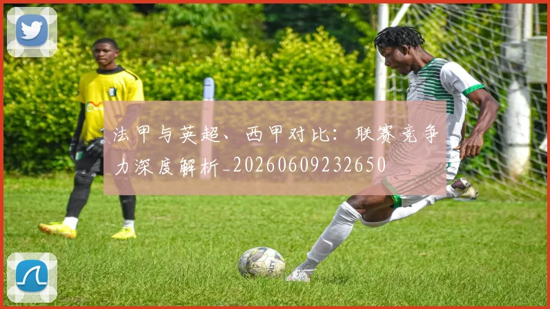 法甲与英超、西甲对比：联赛竞争力深度解析_20260609232650