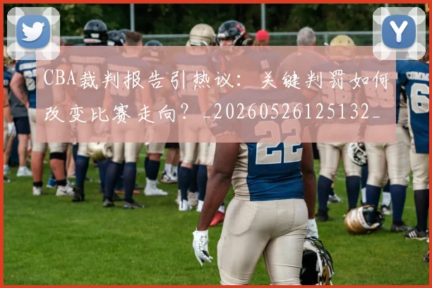 CBA裁判报告引热议：关键判罚如何改变比赛走向？_20260526125132_20260606165309