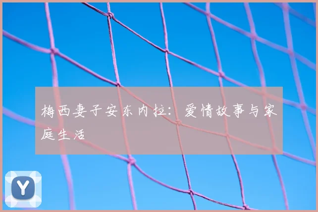 梅西妻子安东内拉:爱情故事与家庭生活